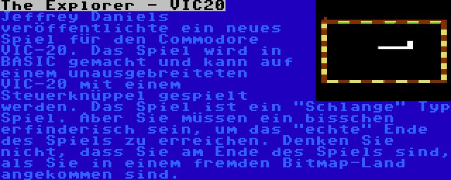 The Explorer - VIC20 | Jeffrey Daniels veröffentlichte ein neues Spiel für den Commodore VIC-20. Das Spiel wird in BASIC gemacht und kann auf einem unausgebreiteten VIC-20 mit einem Steuerknüppel gespielt werden. Das Spiel ist ein Schlange Typ Spiel. Aber Sie müssen ein bisschen erfinderisch sein, um das echte Ende des Spiels zu erreichen. Denken Sie nicht, dass Sie am Ende des Spiels sind, als Sie in einem fremden Bitmap-Land angekommen sind.