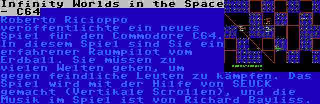 Infinity Worlds in the Space - C64 | Roberto Ricioppo veröffentlichte ein neues Spiel für den Commodore C64. In diesem Spiel sind Sie ein erfahrener Raumpilot vom Erdball. Sie müssen zu vielen Welten gehen, um gegen feindliche Leuten zu kämpfen. Das Spiel wird mit der Hilfe von SEUCK gemacht (Vertikale Scrollen), und die Musik im Spiel ist von Richard Bayliss.