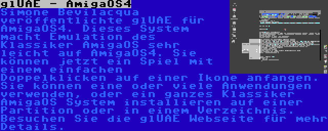 glUAE - AmigaOS4 | Simone Bevilacqua veröffentlichte glUAE für AmigaOS4. Dieses System macht Emulation des Klassiker AmigaOS sehr leicht auf AmigaOS4. Sie können jetzt ein Spiel mit einem einfachen Doppelklicken auf einer Ikone anfangen. Sie können eine oder viele Anwendungen verwenden, oder ein ganzes Klassiker AmigaOS System installieren auf einer Partition oder in einem Verzeichnis. Besuchen Sie die glUAE Webseite für mehr Details.