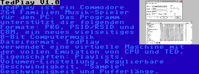 TedPlay V1.0 | TedPlay ist ein Commodore 264 Familien Musik-Spieler für den PC. Das Programm unterstützt die folgenden Formate: PRG, PSID/RSID und C8M, ein neues vielseitiges 8-Bit Computermusik Dateiformat. TedPlay verwendet eine virtuelle Maschine mit der vollen Emulation von CPU und TED. Eigenschaften: Playlists, Volumen-Einstellung, Regulierbare Geschwindigkeit, Sample Geschwindigkeit und Pufferlänge.