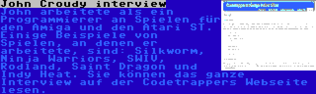 John Croudy interview | John arbeitete als ein Programmierer an Spielen für den Amiga und den Atari ST. Einige Beispiele von Spielen, an denen er arbeitete, sind: Silkworm, Ninja Warriors, SWIV, Rodland, Saint Dragon und Indy Heat. Sie können das ganze Interview auf der Codetrappers Webseite lesen.