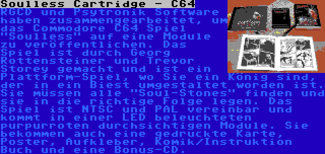 Soulless Cartridge - C64 | RGCD und Psytronik Software haben zusammengearbeitet, um das Commodore C64 Spiel Soulless auf eine Module zu veröffentlichen. Das Spiel ist durch Georg Rottensteiner und Trevor Storey gemacht und ist ein Plattform-Spiel, wo Sie ein König sind, der in ein Biest umgestaltet worden ist. Sie müssen alle Soul-Stones finden und sie in die richtige Folge legen. Das Spiel ist NTSC und PAL vereinbar und kommt in einer LED beleuchteten purpurroten durchsichtigen Module. Sie bekommen auch eine gedruckte Karte, Poster, Aufkleber, Komik/Instruktion Buch und eine Bonus-CD.