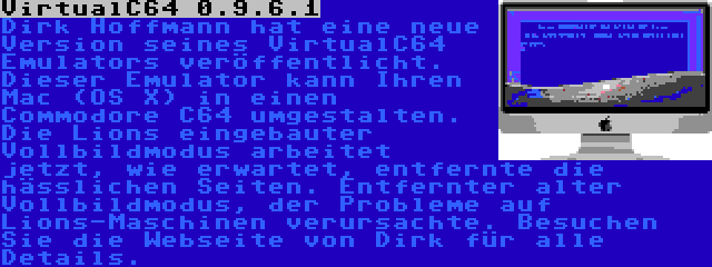 VirtualC64 0.9.6.1 | Dirk Hoffmann hat eine neue Version seines VirtualC64 Emulators veröffentlicht. Dieser Emulator kann Ihren Mac (OS X) in einen Commodore C64 umgestalten. Die Lions eingebauter Vollbildmodus arbeitet jetzt, wie erwartet, entfernte die hässlichen Seiten. Entfernter alter Vollbildmodus, der Probleme auf Lions-Maschinen verursachte. Besuchen Sie die Webseite von Dirk für alle Details.