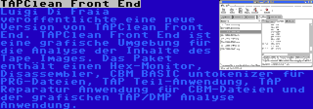 TAPClean Front End | Luigi Di Fraia veröffentlichte eine neue Version von TAPClean Front End. TAPClean Front End ist eine grafische Umgebung für die Analyse der Inhalte des Tape Images. Das Paket enthält einen Hex-Monitor, Disassembler, CBM BASIC untokenizer für PRG-Dateien, TAP Teil-Anwendung, TAP Reparatur Anwendung für CBM-Dateien und der grafischen TAP/DMP Analyse Anwendung.