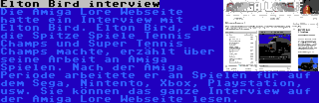 Elton Bird interview | Die Amiga Lore Webseite hatte ein Interview mit Elton Bird. Elton Bird, der die Spitze Spiele Tennis Champs und Super Tennis Champs machte, erzählt über seine Arbeit an Amiga Spielen. Nach der Amiga Periode arbeitete er an Spielen für auf dem Sega, Nintento, Xbox, Playstation, usw. Sie können das ganze Interview auf der Amiga Lore Webseite lesen.