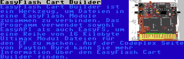  EasyFlash Cart Builder | EasyFlash Cart Builder ist ein Werkzeug, um Dateien in eine EasyFlash Module zusammen zu verbinden. Das Programm verwendet sowohl EasyAPI als auch EasyFS, um eine Reihe von 16 Kilobyte Ultimax Modul Dateien für den EF zu machen. Auf der Codeplex Seite von Payton Byrd kann Sie mehr Information über den EasyFlash Cart Builder finden.