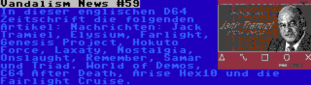 Vandalism News #59 | In dieser englischen D64 Zeitschrift die folgenden Artikel: Nachrichten: Jack Tramiel, Elysium, Farlight, Genesis Project, Hokuto Force, Laxaty, Nostalgia, Onslaught, Remember, Samar und Triad. World of Demos, C64 After Death, Arise Hex10 und die Fairlight Cruise.