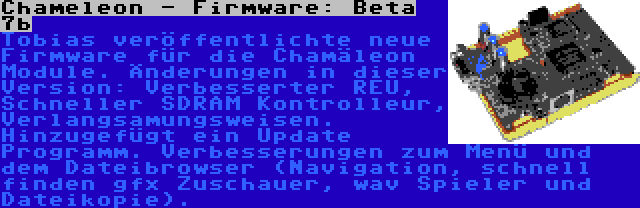 Chameleon - Firmware: Beta 7b | Tobias veröffentlichte neue Firmware für die Chamäleon Module. Änderungen in dieser Version: Verbesserter REU, Schneller SDRAM Kontrolleur, Verlangsamungsweisen. Hinzugefügt ein Update Programm. Verbesserungen zum Menü und dem Dateibrowser (Navigation, schnell finden gfx Zuschauer, wav Spieler und Dateikopie).