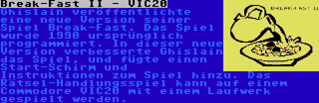 Break-Fast II - VIC20 | Ghislain veröffentlichte eine neue Version seiner Spiel Break-Fast. Das Spiel wurde 1990 ursprünglich programmiert. In dieser neue Version verbesserte Ghislain das Spiel, und fügte einen Start-Schirm und Instruktionen zum Spiel hinzu. Das Rätsel-Handlungsspiel kann auf einem Commodore VIC20 mit einem Laufwerk gespielt werden.