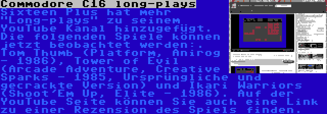 Commodore C16 long-plays | Sixteen Plus hat mehr Long-plays zu seinem YouTube Kanal hinzugefügt. Die folgenden Spiele können jetzt beobachtet werden:. Tom Thumb (Platform, Anirog - 1986), Tower of Evil (Arcade Adventure, Creative Sparks - 1985, Ursprüngliche und gecrackte Version) und Ikari Warriors (Shoot'Em Up, Elite - 1986). Auf der YouTube Seite können Sie auch eine Link zu einer Rezension des Spiels finden.