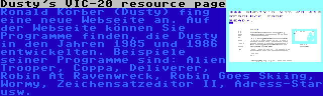 Dusty's VIC-20 resource page | Ronald Körber (Dusty) fing eine neue Webseite an. Auf der Webseite können Sie Programme finden, die Dusty in den Jahren 1985 und 1986 entwickelten. Beispiele seiner Programme sind: Alien Trooper, Coppa, Deliverer, Robin At Ravenwreck, Robin Goes Skiing, Wormy, Zeichensatzeditor II, Adress-Star usw.