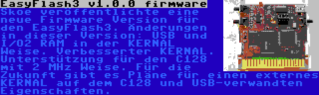 EasyFlash3 v1.0.0 firmware | Skoe veröffentlichte eine neue Firmware Version für den EasyFlash3. Änderungen in dieser Version: USB und I/O2 RAM in der KERNAL Weise. Verbesserter KERNAL. Unterstützung für den C128 mit 2 MHz Weise. Für die Zukunft gibt es Pläne für einen externes KERNAL auf dem C128 und USB-verwandten Eigenschaften.