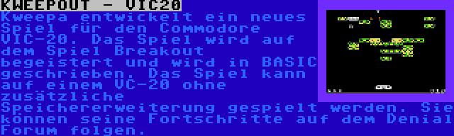 KWEEPOUT - VIC20 | Kweepa entwickelt ein neues Spiel für den Commodore VIC-20. Das Spiel wird auf dem Spiel Breakout begeistert und wird in BASIC geschrieben. Das Spiel kann auf einem VC-20 ohne zusätzliche Speichererweiterung gespielt werden. Sie können seine Fortschritte auf dem Denial Forum folgen.