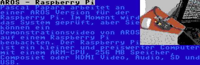 AROS - Raspberry Pi | Pascal Papara arbeitet an einer AROS Version für der Raspberry Pi. Im Moment wird das System geprüft, aber Sie können ein Demonstrationsvideo von AROS auf einem Raspberry Pi beobachten. Der Raspberry Pi ist ein kleiner und preiswerter Computer mit einem ARM-CPU, 256 MB Speicher, Composiet oder HDMI Video, Audio, SD und USB.