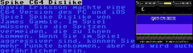 Spike C64 Dislike | David Eriksson machte eine C64 Version des PC und iOS Spiel Spike Dislike von James Gamble. Im Spiel müssen Sie die Spitzen vermeiden, die zu Ihnen kommen. Wenn Sie im Spiel aggressiver sind, können Sie mehr Punkte bekommen, aber das wird auch gefährlicher sein.