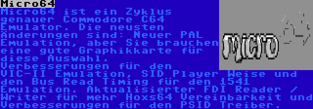 Micro64 | Micro64 ist ein Zyklus genauer Commodore C64 Emulator. Die neusten Änderungen sind: Neuer PAL Emulation, aber Sie brauchen eine gute Graphikkarte für diese Auswahl. Verbesserungen für den VIC-II Emulation, SID Player Weise und den Bus Read Timing für den 1541 Emulation. Aktualisierter FDI Reader / Writer für mehr Hoxs64 Vereinbarkeit und Verbesserungen für den PSID Treiber.