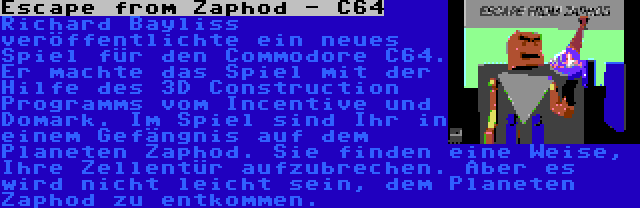 Escape from Zaphod - C64 | Richard Bayliss veröffentlichte ein neues Spiel für den Commodore C64. Er machte das Spiel mit der Hilfe des 3D Construction Programms vom Incentive und Domark. Im Spiel sind Ihr in einem Gefängnis auf dem Planeten Zaphod. Sie finden eine Weise, Ihre Zellentür aufzubrechen. Aber es wird nicht leicht sein, dem Planeten Zaphod zu entkommen.