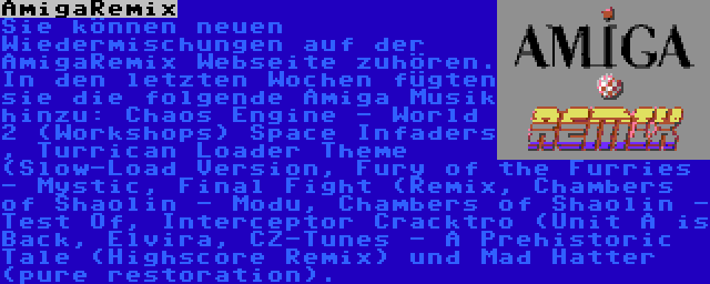 AmigaRemix | Sie können neuen Wiedermischungen auf der AmigaRemix Webseite zuhören. In den letzten Wochen fügten sie die folgende Amiga Musik hinzu: Chaos Engine - World 2 (Workshops) Space Infaders , Turrican Loader Theme (Slow-Load Version, Fury of the Furries - Mystic, Final Fight (Remix, Chambers of Shaolin - Modu, Chambers of Shaolin - Test Of, Interceptor Cracktro (Unit A is Back, Elvira, CZ-Tunes - A Prehistoric Tale (Highscore Remix) und Mad Hatter (pure restoration).