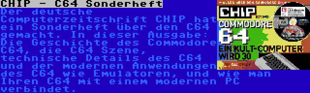 CHIP - C64 Sonderheft | Der deutsche Computerzeitschrift CHIP hat ein Sonderheft über den C64 gemacht. In dieser Ausgabe: Die Geschichte des Commodore C64, die C64 Szene, technische Details des C64 und der modernen Anwendungen des C64 wie Emulatoren, und wie man Ihren C64 mit einem modernen PC verbindet.