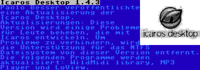 Icaros Desktop 1.4.3 | Paolo Besser veröffentlichte eine Aktualisierung der Icaros Desktop. Aktualisierungen: Diese Version wird einige Probleme für Leute beheben, die mit Icaros entwickeln. Um Probleme zu verhindern, wird die Unterstützung für das NTFS Dateisystem von dieser Version entfernt. Die folgenden Programme werden aktualisiert: WildMidi library, MP3 Player und LoView.