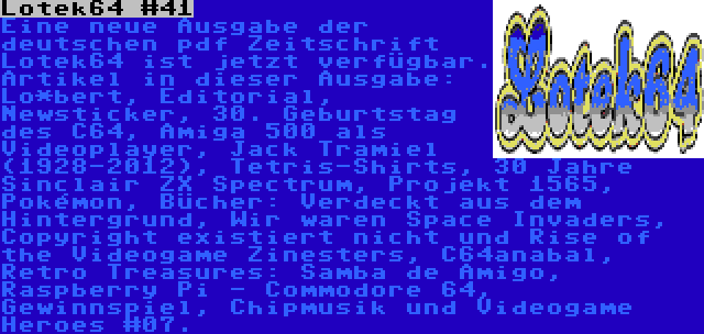 Lotek64 #41 | Eine neue Ausgabe der deutschen pdf Zeitschrift Lotek64 ist jetzt verfügbar. Artikel in dieser Ausgabe: Lo*bert, Editorial, Newsticker, 30. Geburtstag des C64, Amiga 500 als Videoplayer, Jack Tramiel (1928-2012), Tetris-Shirts, 30 Jahre Sinclair ZX Spectrum, Projekt 1565, Pokémon, Bücher: Verdeckt aus dem Hintergrund, Wir waren Space Invaders, Copyright existiert nicht und Rise of the Videogame Zinesters, C64anabal, Retro Treasures: Samba de Amigo, Raspberry Pi - Commodore 64, Gewinnspiel, Chipmusik und Videogame Heroes #07.