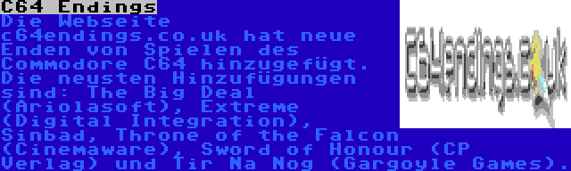 C64 Endings | Die Webseite c64endings.co.uk hat neue Enden von Spielen des Commodore C64 hinzugefügt. Die neusten Hinzufügungen sind: The Big Deal (Ariolasoft), Extreme (Digital Integration), Sinbad, Throne of the Falcon (Cinemaware), Sword of Honour (CP Verlag) und Tir Na Nog (Gargoyle Games).