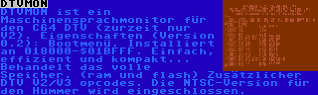 DTVMON | DTVMON ist ein Maschinensprachmonitor für den C64 DTV (zurzeit nur V2). Eigenschaften (Version 0.2): Bootmenü. Installiert an 018000-$01BFFF. Einfach, effizient und kompakt... Behandelt das volle Speicher. (ram und flash) Zusätzlicher DTV V2/V3 opcodes. Die NTSC-Version für den Hummer wird eingeschlossen.