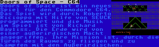 Doors of Space - C64 | Doors of Space ist ein neues Spiel für den Commodore C64. Das Spiel wird durch Roberto Ricioppo mit Hilfe von SEUCK programmiert und die Musik im Spiel ist von Richard Bayliss. Die Erde wird von einer außerirdischen Macht angegriffen. Ihre Mission ist, durch die Türen des Raumes zu fliegen und zu kämpfen mit den Außerirdischen.