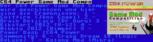 C64 Power Game Mod Compo | Der C64 Power Game Mod Compo wird geschlossen und hier sind die Ergebnissen:
1 - Coltfire (Jens Engel)
2 - Brain Delicacy (Dr Guru)
3 - Kikstart 2012 (V-12)
4 - Nibbly 2012 (Bimber)
5 - Power Dash (C64 Power Community)
6 - Crazy Dream 10 (Logic DeLuxe)
7 - Kolony Mod (Mikra)