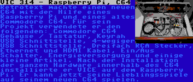 VIC 314 - Raspberry Pi, C64 | Retrotext machte einen neuen C64 mit der Hilfe eines Raspberry Pi und eines altes Commodore C64. Für sein Projekt verwendete er den folgenden: Commodore C64 Gehäuse / Tastatur, Keyrah USB Schnittstelle, 4-wegiger USB Schnittstelle, Dreifach RCA Stecker, Ethernet und HDMI Kabel, Ein/Aus Schalter, Energieversorgung und einige kleine Artikel. Nach der Installation der ganzen Hardware innerhalb des C64 installierte er VICE auf dem Raspberry Pi. Er kann jetzt seine Lieblingsspiele auf seinem neuen C64 spielen.