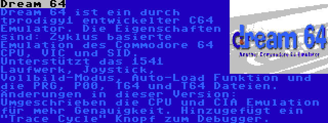 Dream 64 | Dream 64 ist ein durch tprodigy1 entwickelter C64 Emulator. Die Eigenschaften sind: Zyklus basierte Emulation des Commodore 64 CPU, VIC und SID. Unterstützt das 1541 Laufwerk, Joystick, Vollbild-Modus, Auto-Load Funktion und die PRG, P00, T64 und T64 Dateien. Änderungen in dieser Version: Umgeschrieben die CPU und CIA Emulation für mehr Genauigkeit. Hinzugefügt ein Trace Cycle Knopf zum Debugger.