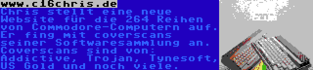 www.c16chris.de | Chris stellt eine neue Website für die 264 Reihen von Commodore-Computern auf. Er fing mit coverscans seiner Softwaresammlung an. Coverscans sind von: Addictive, Trojan, Tynesoft, US Gold und noch viele.