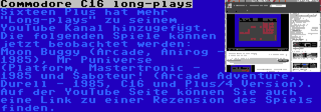 Commodore C16 long-plays | Sixteen Plus hat mehr Long-plays zu seinem YouTube Kanal hinzugefügt. Die folgenden Spiele können jetzt beobachtet werden: Moon Buggy (Arcade, Anirog - 1985), Mr Puniverse (Platform, Mastertronic - 1985 und Saboteur! (Arcade Adventure, Durell - 1985, C16 und Plus/4 Version). Auf der YouTube Seite können Sie auch eine Link zu einer Rezension des Spiels finden.