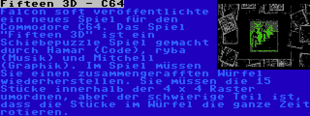 Fifteen 3D - C64 | Falcon soft veröffentlichte ein neues Spiel für den Commodore C64. Das Spiel Fifteen 3D ist ein Schiebepuzzle Spiel gemacht durch Hamar (Code), ryba (Musik) und Mitchell (Graphik). Im Spiel müssen Sie einen zusammengerafften Würfel wiederherstellen. Sie müssen die 15 Stücke innerhalb der 4 x 4 Raster umordnen, aber der schwierige Teil ist, dass die Stücke im Würfel die ganze Zeit rotieren.