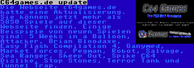 C64games.de update | Die Webseite c64games.de hatte eine Aktualisierung. Sie können jetzt mehr als 5850 Spiele auf dieser Webseite finden. Einige Beispiele von neuen Spielen sind: 5 Weeks in a Balloon, Attacker, Brian Bloodaxe, Easy Flash Compilation 4, Ganymed, Market Forces, Pegman, Robot, Salvage, Sea Ranger, Sheep Out, Spike C64 Dislike, Stop Stones, Terror Tank und Tunnel Trap.