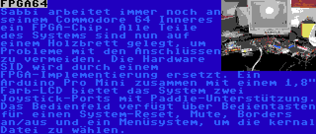 FPGA64 | Sabbi arbeitet immer noch an seinem Commodore 64 Inneres ein FPGA-Chip. Alle Teile des Systems sind nun auf einem Holzbrett gelegt, um Probleme mit den Anschlüssen zu vermeiden. Die Hardware SID wird durch einem FPGA-Implementierung ersetzt. Ein Arduino Pro Mini zusammen mit einem 1,8 Farb-LCD bietet das System zwei Joystick-Ports mit Paddle-Unterstützung. Das Bedienfeld verfügt über Bedientasten für einen System-Reset, Mute, Borders an/aus und ein Menüsystem, um die kernal Datei zu wählen.