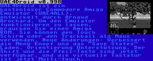 UAE4Droid v0.998 | UAE4Droid ist ein kostenloser Commodore Amiga Emulator (UAE4ALL), entwickelt durch Arnaud Brochard. Um den Emulator funktionieren zu lassen, brauchen Sie einen Amiga ROM. Sie können den Touch Schirm oder den Trackball als Maus verwenden. Neue Änderungen: Verbessert die Menü Knopf und das Save States Laden. Orientierung Unterstützung. Der Shift und die Pfeil-Taste sind jetzt verfügbar, und die virtuelle Tastatur ist jetzt Multi-touch.