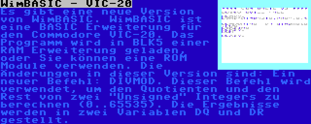 WimBASIC - VIC-20 | Es gibt eine neue Version von WimBASIC. WimBASIC ist eine BASIC Erweiterung für den Commodore VIC-20. Das Programm wird in BLK5 einer RAM Erweiterung geladen, oder Sie können eine ROM Module verwenden. Die Änderungen in dieser Version sind: Ein neuer Befehl: DIVMOD. Dieser Befehl wird verwendet, um den Quotienten und den Rest von zwei Unsigned Integers zu berechnen (0..65535). Die Ergebnisse werden in zwei Variablen DQ und DR gestellt.