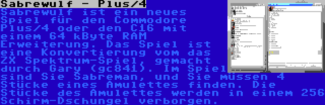 Sabrewulf - Plus/4 | Sabrewulf ist ein neues Spiel für den Commodore Plus/4 oder den C16 mit einem 64 kByte RAM Erweiterung. Das Spiel ist eine Konvertierung vom das ZX Spektrum-Spiel, gemacht durch Gary (gc841). Im Spiel sind Sie Sabreman, und Sie müssen 4 Stücke eines Amulettes finden. Die Stücke des Amulettes werden in einem 256 Schirm-Dschungel verborgen.