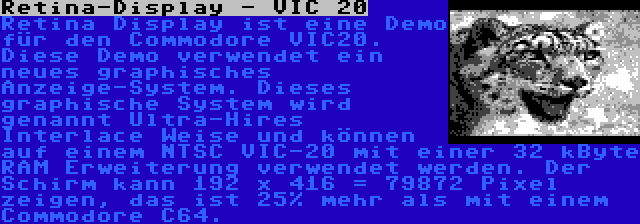 Retina-Display - VIC 20 | Retina Display ist eine Demo für den Commodore VIC20. Diese Demo verwendet ein neues graphisches Anzeige-System. Dieses graphische System wird genannt Ultra-Hires Interlace Weise und können auf einem NTSC VIC-20 mit einer 32 kByte RAM Erweiterung verwendet werden. Der Schirm kann 192 x 416 = 79872 Pixel zeigen, das ist 25% mehr als mit einem Commodore C64.