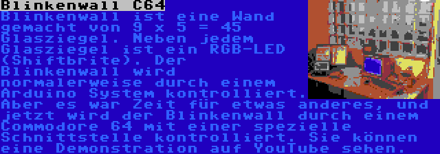 Blinkenwall C64 | Blinkenwall ist eine Wand gemacht von 9 x 5 = 45 Glasziegel. Neben jedem Glasziegel ist ein RGB-LED (Shiftbrite). Der Blinkenwall wird normalerweise durch einem Arduino System kontrolliert. Aber es war Zeit für etwas anderes, und jetzt wird der Blinkenwall durch einem Commodore 64 mit einer spezielle Schnittstelle kontrolliert. Sie können eine Demonstration auf YouTube sehen.