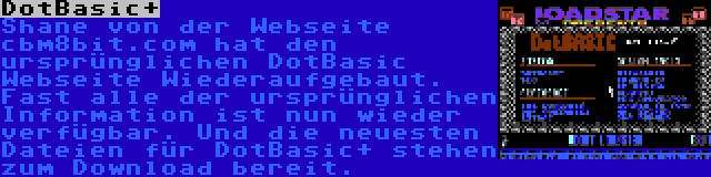 DotBasic+ | Shane von der Webseite cbm8bit.com hat den ursprünglichen DotBasic Webseite Wiederaufgebaut. Fast alle der ursprünglichen Information ist nun wieder verfügbar. Und die neuesten Dateien für DotBasic+ stehen zum Download bereit.