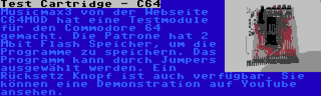 Test Cartridge - C64 | Musicmax3 von der Webseite C64MOD hat eine Testmodule für den Commodore 64 gemacht. Die Patrone hat 2 Mbit Flash Speicher, um die Programme zu speichern. Das Programm kann durch Jumpers ausgewählt werden. Ein Rücksetz Knopf ist auch verfügbar. Sie können eine Demonstration auf YouTube ansehen.