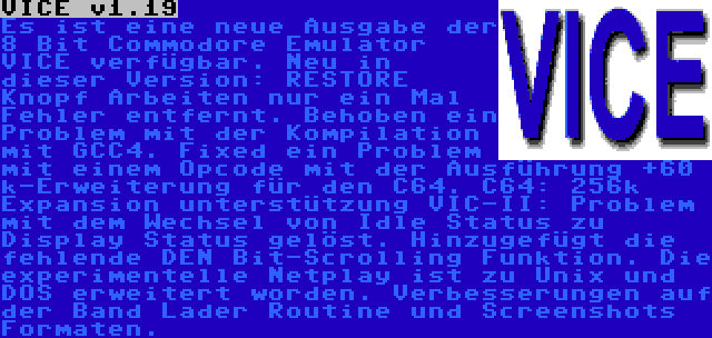 VICE v1.19 | Es ist eine neue Ausgabe der 8 Bit Commodore Emulator VICE verfügbar. Neu in dieser Version: RESTORE Knopf Arbeiten nur ein Mal Fehler entfernt. Behoben ein Problem mit der Kompilation mit GCC4. Fixed ein Problem mit einem Opcode mit der Ausführung +60 k-Erweiterung für den C64. C64: 256k Expansion unterstützung VIC-II: Problem mit dem Wechsel von Idle Status zu Display Status gelöst. Hinzugefügt die fehlende DEN Bit-Scrolling Funktion. Die experimentelle Netplay ist zu Unix und DOS erweitert worden. Verbesserungen auf der Band Lader Routine und Screenshots Formaten.