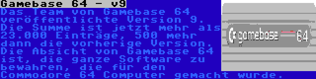 Gamebase 64 - v9 | Das Team von Gamebase 64 veröffentlichte Version 9. Die Summe ist jetzt mehr als 23.000 Einträge, 500 mehr dann die vorherige Version. Die Absicht von Gamebase 64 ist, die ganze Software zu bewahren, die für den Commodore 64 Computer gemacht wurde.