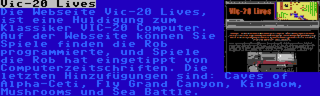 Vic-20 Lives | Die Webseite Vic-20 Lives, ist eine Huldigung zum Klassiker VIC-20 Computer. Auf der Webseite können Sie Spiele finden die Rob programmierte, und Spiele die Rob hat eingetippt von Computerzeitschriften. Die letzten Hinzufügungen sind: Caves of Alpha-Ceti, Fly Grand Canyon, Kingdom, Mushrooms und Sea Battle.