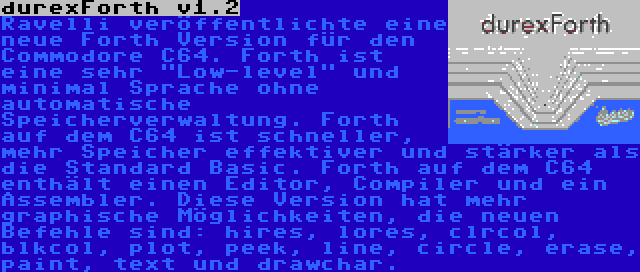 durexForth v1.2 | Ravelli veröffentlichte eine neue Forth Version für den Commodore C64. Forth ist eine sehr Low-level und minimal Sprache ohne automatische Speicherverwaltung. Forth auf dem C64 ist schneller, mehr Speicher effektiver und stärker als die Standard Basic. Forth auf dem C64 enthält einen Editor, Compiler und ein Assembler. Diese Version hat mehr graphische Möglichkeiten, die neuen Befehle sind: hires, lores, clrcol, blkcol, plot, peek, line, circle, erase, paint, text und drawchar.