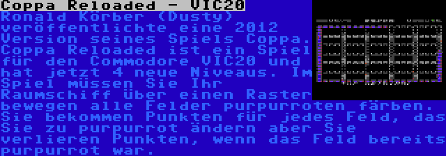 Coppa Reloaded - VIC20 | Ronald Körber (Dusty) veröffentlichte eine 2012 Version seines Spiels Coppa. Coppa Reloaded ist ein Spiel für den Commodore VIC20 und hat jetzt 4 neue Niveaus. Im Spiel müssen Sie Ihr Raumschiff über einen Raster bewegen alle Felder purpurroten färben. Sie bekommen Punkten für jedes Feld, das Sie zu purpurrot ändern aber Sie verlieren Punkten, wenn das Feld bereits purpurrot war.