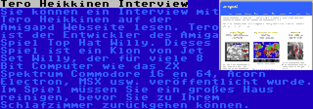 Tero Heikkinen Interview | Sie können ein Interview mit Tero Heikkinen auf der Amigapd Webseite lesen. Tero ist der Entwickler des Amiga Spiel Top Hat Willy. Dieses Spiel ist ein Klon von Jet Set Willy, der für viele 8 Bit Computer wie das ZX Spektrum Commodore 16 en 64, Acorn Electron, MSX usw. veröffentlicht wurde. Im Spiel müssen Sie ein großes Haus reinigen, bevor Sie zu Ihrem Schlafzimmer zurückgehen können.