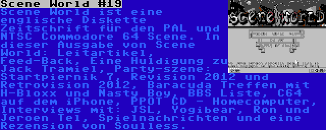 Scene World #19 | Scene World ist eine englische Diskette Zeitschrift für den PAL und NTSC Commodore 64 Scene. In dieser Ausgabe von Scene World: Leitartikel, Feed-Back, Eine Huldigung zu Jack Tramiel, Party-szene: Startpiernik 7, Revision 2012 und Retrovision 2012, Baracuda Treffen mit H-Bloxx und Nasty Boy, BBS Liste, C64 auf dem iPhone, PPOT CD - Homecomputer, Interviews mit: JSL, Yogibear, Ron und Jeroen Tel, Spielnachrichten und eine Rezension von Soulless.